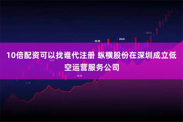 10倍配资可以找谁代注册 纵横股份在深圳成立低空运营服务公司
