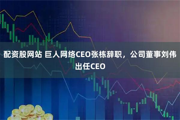 配资股网站 巨人网络CEO张栋辞职，公司董事刘伟出任CEO