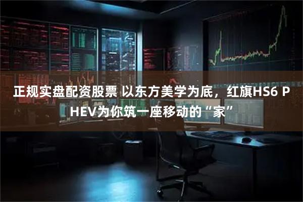 正规实盘配资股票 以东方美学为底，红旗HS6 PHEV为你筑一座移动的“家”