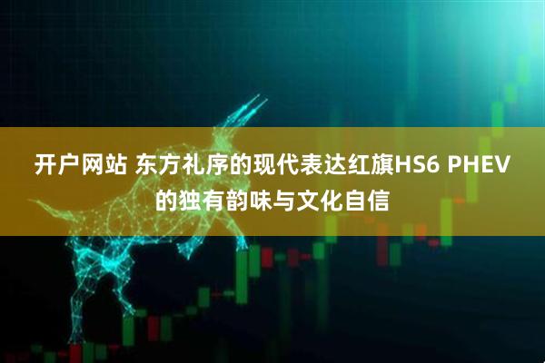 开户网站 东方礼序的现代表达红旗HS6 PHEV的独有韵味与文化自信