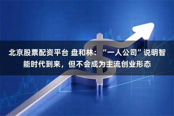 北京股票配资平台 盘和林：“一人公司”说明智能时代到来，但不会成为主流创业形态
