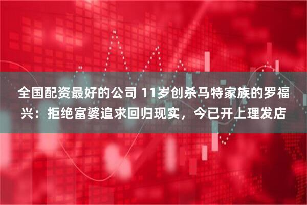 全国配资最好的公司 11岁创杀马特家族的罗福兴：拒绝富婆追求回归现实，今已开上理发店