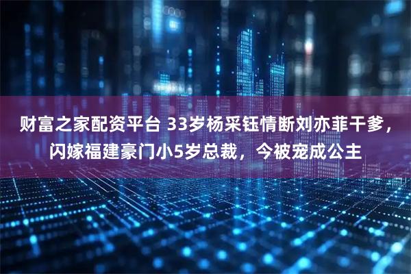 财富之家配资平台 33岁杨采钰情断刘亦菲干爹，闪嫁福建豪门小5岁总裁，今被宠成公主